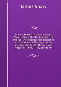 Twelve Years in America: Being Observations On the Country, the People, Institutions and Religion; with Notices of Slavery and the Late War; Andfacts . Illinois, with Notes of Travel Through the Un