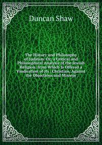 The History and Philosophy of Judaism: Or, a Critical and Philosophical Analysis of the Jewish Religion. from Which Is Offered a Vindication of Its . Christian, Against the Objections and Misrepr