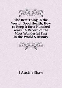 The Best Thing in the World: Good Health, How to Keep It for a Hundred Years : A Record of the Most Wonderful Fast in the World'S History
