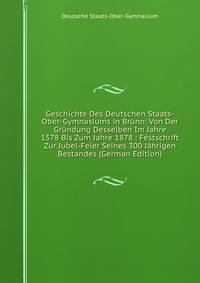 Geschichte Des Deutschen Staats-Ober-Gymnasiums in Brunn: Von Der Grundung Desselben Im Jahre 1578 Bis Zum Jahre 1878 : Festschrift Zur Jubel-Feier Seines 300 Jahrigen Bestandes (German Edition)