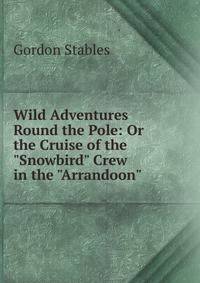 Wild Adventures Round the Pole: Or the Cruise of the "Snowbird" Crew in the "Arrandoon".