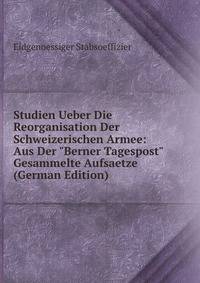 Studien Ueber Die Reorganisation Der Schweizerischen Armee: Aus Der "Berner Tagespost" Gesammelte Aufsaetze (German Edition)