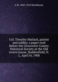 Col. Timothy Matlack, patriot and soldier, a paper read before the Gloucester County Historical Society at the Old tavern house, Haddonfield, N. J., April l4, 1908