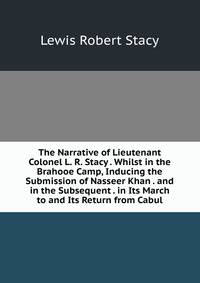 The Narrative of Lieutenant Colonel L. R. Stacy . Whilst in the Brahooe Camp, Inducing the Submission of Nasseer Khan . and in the Subsequent . in Its March to and Its Return from Cabul
