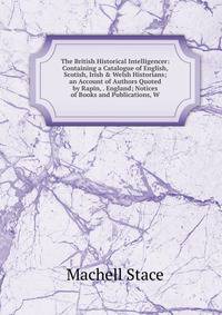 The British Historical Intelligencer: Containing a Catalogue of English, Scotish, Irish &amp; Welsh Historians; an Account of Authors Quoted by Rapin, . England; Notices of Books and Publications, W