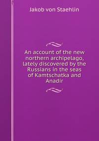 An account of the new northern archipelago, lately discovered by the Russians in the seas of Kamtschatka and Anadir
