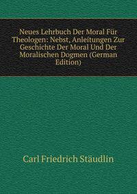 Neues Lehrbuch Der Moral Fur Theologen: Nebst, Anleitungen Zur Geschichte Der Moral Und Der Moralischen Dogmen (German Edition)