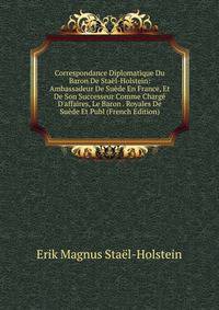 Correspondance Diplomatique Du Baron De Sta?l-Holstein: Ambassadeur De Su?de En France, Et De Son Successeur Comme Charg? D'affaires, Le Baron . Royales De Su?de Et Publ (French Edition)