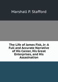 The Life of James Fisk, Jr: A Full and Accurate Narrative of His Career, His Great Enterprises, and His Assasination