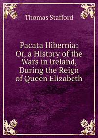 Pacata Hibernia: Or, a History of the Wars in Ireland, During the Reign of Queen Elizabeth