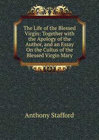 The Life of the Blessed Virgin: Together with the Apology of the Author, and an Essay On the Cultus of the Blessed Virgin Mary