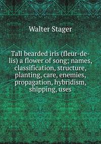 Tall bearded iris (fleur-de-lis) a flower of song; names, classification, structure, planting, care, enemies, propagation, hybridism, shipping, uses