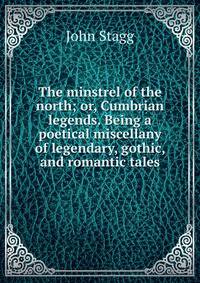 The minstrel of the north; or, Cumbrian legends. Being a poetical miscellany of legendary, gothic, and romantic tales