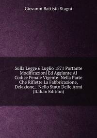 Sulla Legge 6 Luglio 1871 Portante Modificazioni Ed Aggiunte Al Codice Penale Vigente: Nella Parte Che Riflette La Fabbricazione, Delazione, . Nello Stato Delle Armi (Italian Edition)