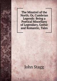 The Minstrel of the North; Or, Cumbrian Legends: Being a Poetical Miscellany of Legendary, Gothic and Romantic, Tales
