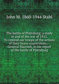 The battle of Plattsburg; a study in and of the war of 1812. To remind our troops of the actions of their brave countrymen.--General Macomb, in his report of the battle of Plattsburg