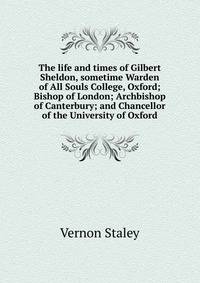 The life and times of Gilbert Sheldon, sometime Warden of All Souls College, Oxford; Bishop of London; Archbishop of Canterbury; and Chancellor of the University of Oxford