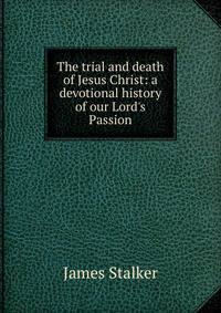 The trial and death of Jesus Christ: a devotional history of our Lord's Passion