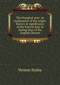 The liturgical year: an explanation of the origin, history &amp; significance of the festival days &amp; fasting days of the English Church