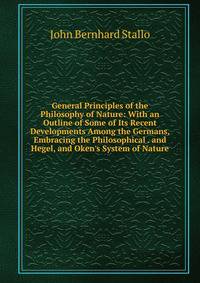 General Principles of the Philosophy of Nature: With an Outline of Some of Its Recent Developments Among the Germans, Embracing the Philosophical . and Hegel, and Oken's System of Nature
