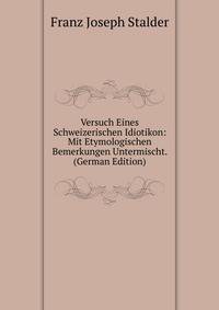 Versuch Eines Schweizerischen Idiotikon: Mit Etymologischen Bemerkungen Untermischt. (German Edition)