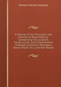 A Manual of the Principles and Practice of Road-Making: Comprising the Location, Construction, and Improvement of Roads, (Common, Macadam, Paved, Plank, Etc.) and Rail-Roads