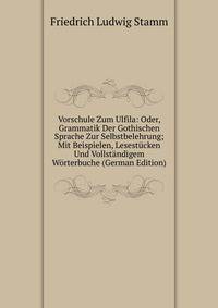 Vorschule Zum Ulfila: Oder, Grammatik Der Gothischen Sprache Zur Selbstbelehrung; Mit Beispielen, Lesestucken Und Vollstandigem Worterbuche (German Edition)