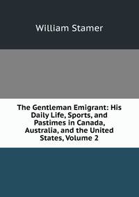The Gentleman Emigrant: His Daily Life, Sports, and Pastimes in Canada, Australia, and the United States, Volume 2