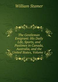 The Gentleman Emigrant: His Daily Life, Sports, and Pastimes in Canada, Australia, and the United States, Volume 1