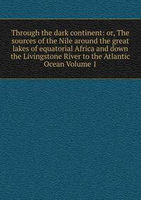 Through the dark continent: or, The sources of the Nile around the great lakes of equatorial Africa and down the Livingstone River to the Atlantic Ocean Volume 1