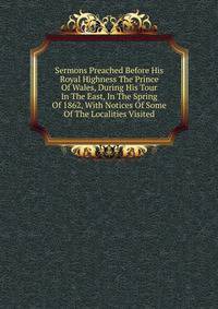 Sermons Preached Before His Royal Highness The Prince Of Wales, During His Tour In The East, In The Spring Of 1862, With Notices Of Some Of The Localities Visited