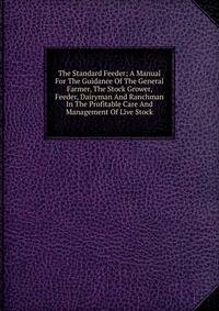 The Standard Feeder; A Manual For The Guidance Of The General Farmer, The Stock Grower, Feeder, Dairyman And Ranchman In The Profitable Care And Management Of Live Stock