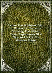 "when The Wildwood Was In Flower." A Narrative Covering The Fifteen Years' Experiences Of A New Yorker On The Western Plains