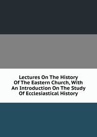 Lectures On The History Of The Eastern Church, With An Introduction On The Study Of Ecclesiastical History