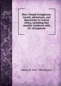 How I found Livingstone: travels, adventures, and discoveries in Central Africa, including four months' residence with Dr. Livingstone