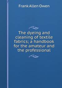 The dyeing and cleaning of textile fabrics; a handbook for the amateur and the professional