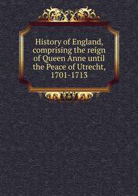 History of England, comprising the reign of Queen Anne until the Peace of Utrecht, 1701-1713