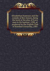 Elizabethan humours and the comedy of Ben Jonson, being the book of the play of Every man in his humour, 1598, as produced by the English Club of Stanford University, 1905
