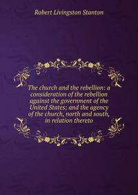 The church and the rebellion: a consideration of the rebellion against the government of the United States; and the agency of the church, north and south, in relation thereto