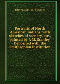 Portraits of North American Indians, with sketches of scenery, etc., painted by J. M. Stanley. Deposited with the Smithsonian institution
