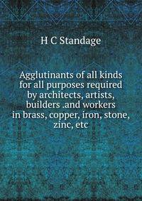 Agglutinants of all kinds for all purposes required by architects, artists, builders .and workers in brass, copper, iron, stone, zinc, etc