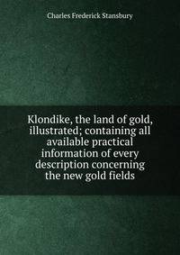 Klondike, the land of gold, illustrated; containing all available practical information of every description concerning the new gold fields