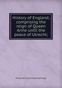 History of England, comprising the reign of Queen Anne until the peace of Utrecht;