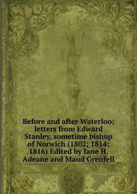 Before and after Waterloo; letters from Edward Stanley, sometime bishop of Norwich (1802; 1814; 1816) Edited by Jane H. Adeane and Maud Grenfell