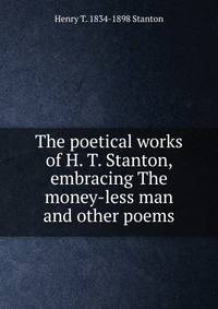 The poetical works of H. T. Stanton, embracing The money-less man and other poems