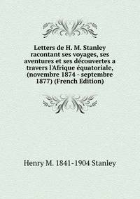 Letters de H. M. Stanley racontant ses voyages, ses aventures et ses d?couvertes a travers l'Afrique ?quatoriale, (novembre 1874 - septembre 1877) (French Edition)