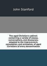 The aged Christian's cabinet: containing a variety of essays, conversations, and discourses, adapted to the improvement, consolation, and animation, of aged Christians of every denomination
