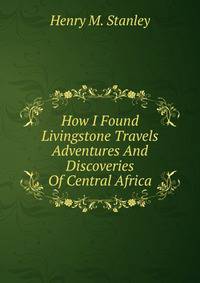 How I Found Livingstone Travels Adventures And Discoveries Of Central Africa
