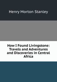 How I Found Livingstone: Travels and Adventures and Discoveries in Central Africa