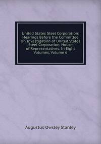 United States Steel Corporation: Hearings Before the Committee On Investigation of United States Steel Corporation. House of Representatives. In Eight Volumes, Volume 6